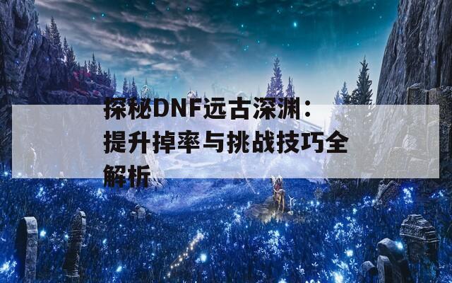 探秘DNF远古深渊：提升掉率与挑战技巧全解析