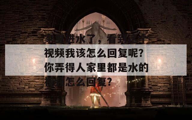 家里进水了，看到这个视频我该怎么回复呢？你弄得人家里都是水的视频怎么回复？