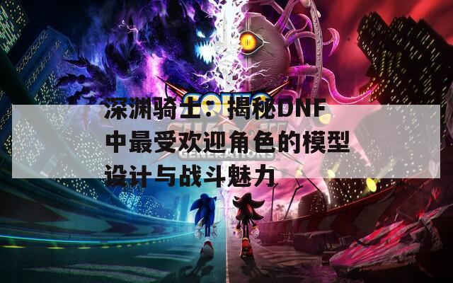 深渊骑士：揭秘DNF中最受欢迎角色的模型设计与战斗魅力