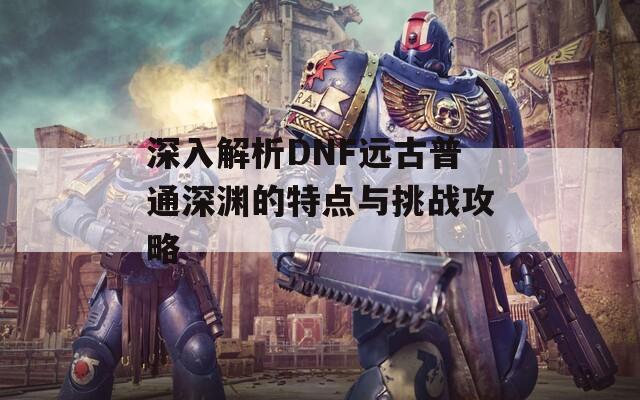 深入解析DNF远古普通深渊的特点与挑战攻略