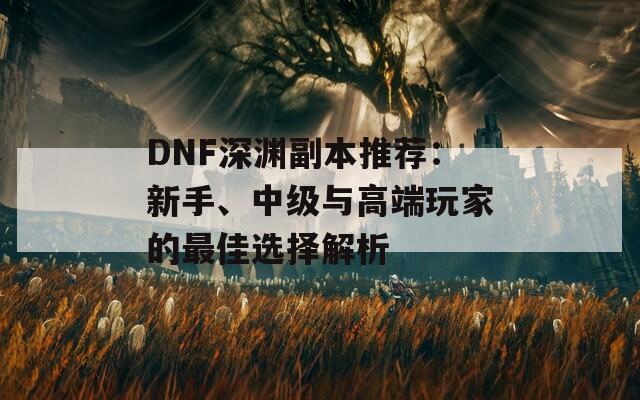 DNF深渊副本推荐：新手、中级与高端玩家的最佳选择解析