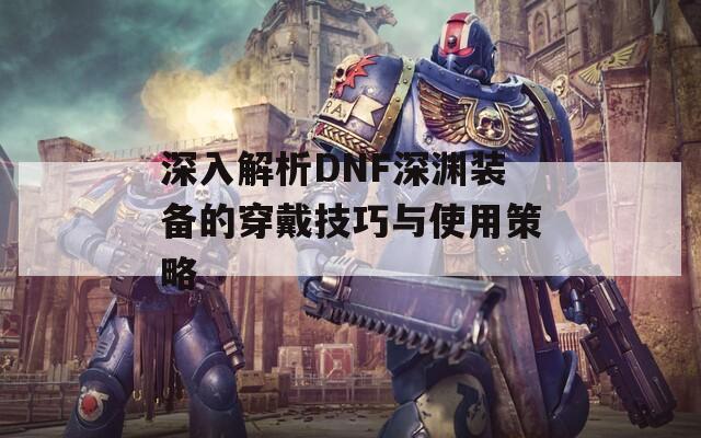 深入解析DNF深渊装备的穿戴技巧与使用策略