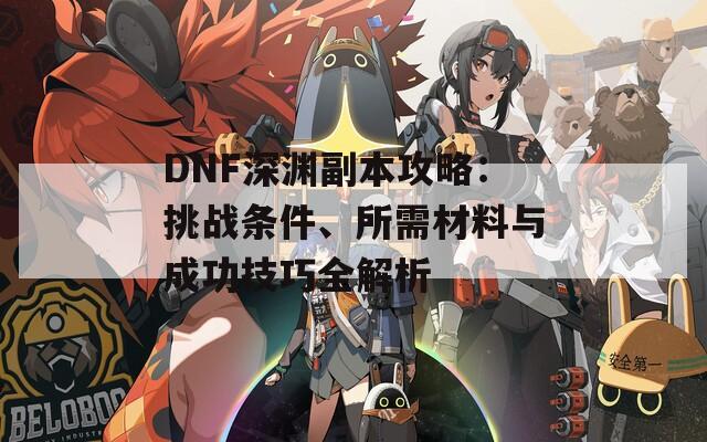 DNF深渊副本攻略：挑战条件、所需材料与成功技巧全解析