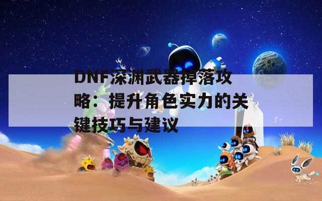 DNF深渊武器掉落攻略：提升角色实力的关键技巧与建议