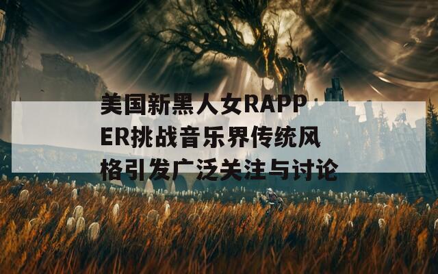 美国新黑人女RAPPER挑战音乐界传统风格引发广泛关注与讨论