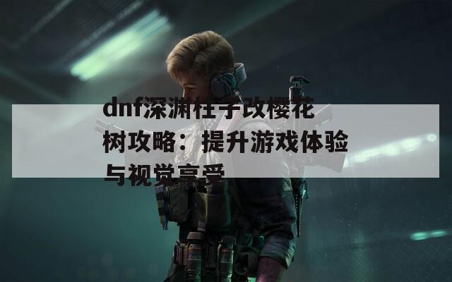 dnf深渊柱子改樱花树攻略：提升游戏体验与视觉享受