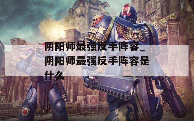 阴阳师最强反手阵容_阴阳师最强反手阵容是什么