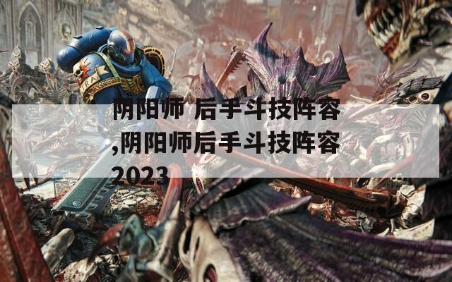 阴阳师 后手斗技阵容,阴阳师后手斗技阵容2023