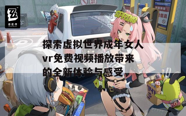 探索虚拟世界成年女人vr免费视频播放带来的全新体验与感受